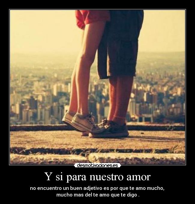 Y si para nuestro amor - no encuentro un buen adjetivo es por que te amo mucho,
mucho mas del te amo que te digo .