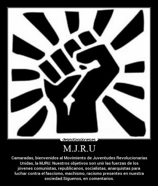 M.J.R.U - Camaradas, bienvenidos al Movimiento de Juventudes Revolucionarias
Unidas, la MJRU. Nuestros objetivos son unir las fuerzas de los
jóvenes comunistas, republicanos, socialistas, anarquistas para
luchar contra el fascismo, machismo, racismo presentes en nuestra
sociedad.Síguenos, en comentarios.