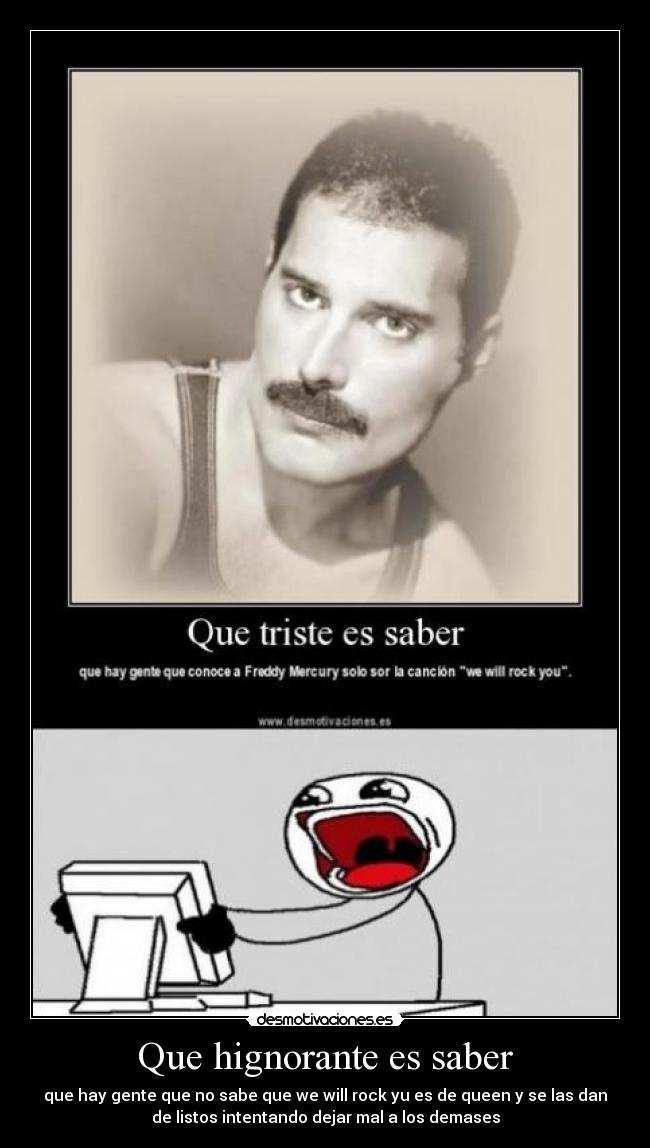 Que hignorante es saber - que hay gente que no sabe que we will rock yu es de queen y se las dan
de listos intentando dejar mal a los demases