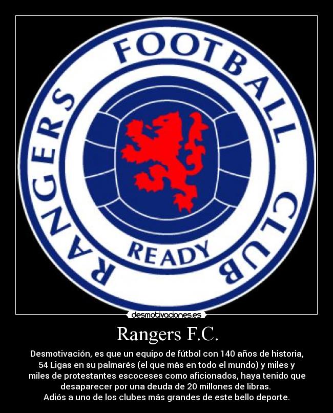 Rangers F.C. - Desmotivación, es que un equipo de fútbol con 140 años de historia,
54 Ligas en su palmarés (el que más en todo el mundo) y miles y
miles de protestantes escoceses como aficionados, haya tenido que
desaparecer por una deuda de 20 millones de libras. 
Adiós a uno de los clubes más grandes de este bello deporte.