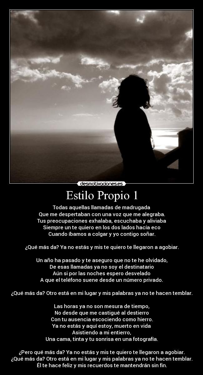 Estilo Propio 1 - Todas aquellas llamadas de madrugada
Que me despertaban con una voz que me alegraba.
Tus preocupaciones exhalaba, escuchaba y aliviaba
Siempre un te quiero en los dos lados hacía eco
Cuando íbamos a colgar y yo contigo soñar.
¿Qué más da? Ya no estás y mis te quiero te llegaron a agobiar.
Un año ha pasado y te aseguro que no te he olvidado,
De esas llamadas ya no soy el destinatario
Aún si por las noches espero desvelado
A que el teléfono suene desde un número privado.
¿Qué más da? Otro está en mi lugar y mis palabras ya no te hacen temblar.
Las horas ya no son mesura de tiempo,
No desde que me castigué al destierro
Con tu ausencia escociendo como hierro.
Ya no estás y aquí estoy, muerto en vida
Asistiendo a mi entierro,
Una cama, tinta y tu sonrisa en una fotografía.
¿Pero qué más da? Ya no estás y mis te quiero te llegaron a agobiar.
¿Qué más da? Otro está en mi lugar y mis palabras ya no te hacen temblar.
Él te hace feliz y mis recuerdos te mantendrán sin fin.