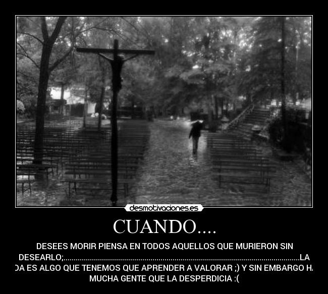 CUANDO.... - DESEES MORIR PIENSA EN TODOS AQUELLOS QUE MURIERON SIN
DESEARLO;.....................................................................................................................LA
VIDA ES ALGO QUE TENEMOS QUE APRENDER A VALORAR ;) Y SIN EMBARGO HAY
MUCHA GENTE QUE LA DESPERDICIA :(