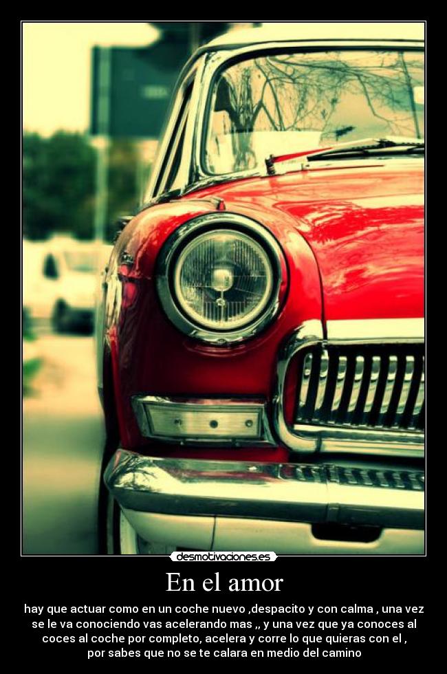 En el amor - hay que actuar como en un coche nuevo ,despacito y con calma , una vez
se le va conociendo vas acelerando mas ,, y una vez que ya conoces al
coces al coche por completo, acelera y corre lo que quieras con el ,
por sabes que no se te calara en medio del camino