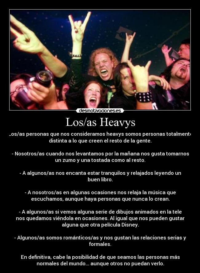 Los/as Heavys - Los/as personas que nos consideramos heavys somos personas totalmente
distinta a lo que creen el resto de la gente.

- Nosotros/as cuando nos levantamos por la mañana nos gusta tomarnos
un zumo y una tostada como al resto.

- A algunos/as nos encanta estar tranquilos y relajados leyendo un
buen libro.

- A nosotros/as en algunas ocasiones nos relaja la música que
escuchamos, aunque haya personas que nunca lo crean.

- A algunos/as si vemos alguna serie de dibujos animados en la tele
nos quedamos viéndola en ocasiones. Al igual que nos pueden gustar
alguna que otra película Disney.

- Algunos/as somos románticos/as y nos gustan las relaciones serias y
formales.

En definitiva, cabe la posibilidad de que seamos las personas más
normales del mundo... aunque otros no puedan verlo.