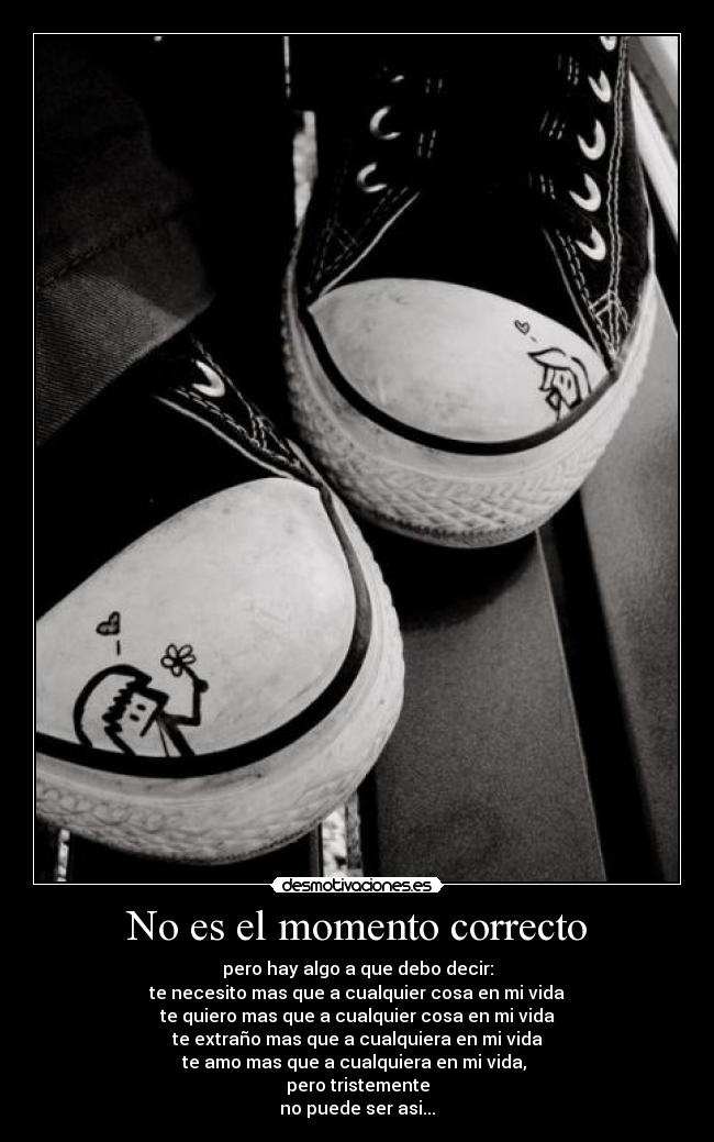 No es el momento correcto - pero hay algo a que debo decir:
te necesito mas que a cualquier cosa en mi vida
te quiero mas que a cualquier cosa en mi vida
te extraño mas que a cualquiera en mi vida
te amo mas que a cualquiera en mi vida,
pero tristemente
no puede ser asi...