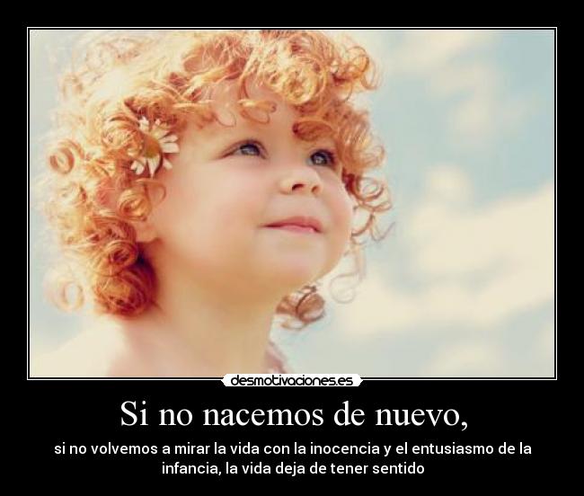 Si no nacemos de nuevo, - si no volvemos a mirar la vida con la inocencia y el entusiasmo de la
infancia, la vida deja de tener sentido