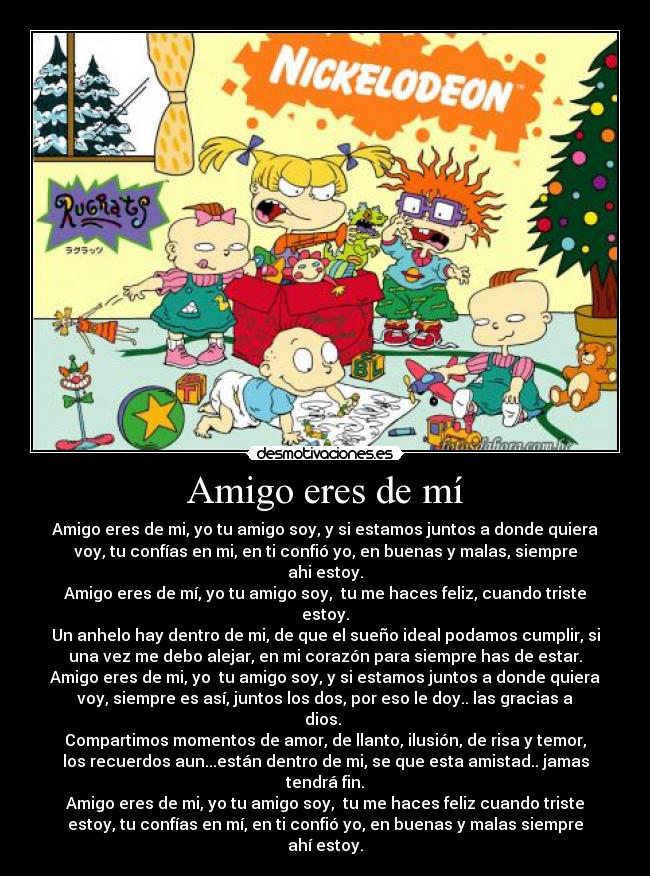 Amigo eres de mí - Amigo eres de mi, yo tu amigo soy, y si estamos juntos a donde quiera
voy, tu confías en mi, en ti confió yo, en buenas y malas, siempre
ahi estoy.
Amigo eres de mí, yo tu amigo soy, tu me haces feliz, cuando triste
estoy.
Un anhelo hay dentro de mi, de que el sueño ideal podamos cumplir, si
una vez me debo alejar, en mi corazón para siempre has de estar.
Amigo eres de mi, yo tu amigo soy, y si estamos juntos a donde quiera
voy, siempre es así, juntos los dos, por eso le doy.. las gracias a
dios.
Compartimos momentos de amor, de llanto, ilusión, de risa y temor,
los recuerdos aun...están dentro de mi, se que esta amistad.. jamas
tendrá fin.
Amigo eres de mi, yo tu amigo soy, tu me haces feliz cuando triste
estoy, tu confías en mí, en ti confió yo, en buenas y malas siempre
ahí estoy.