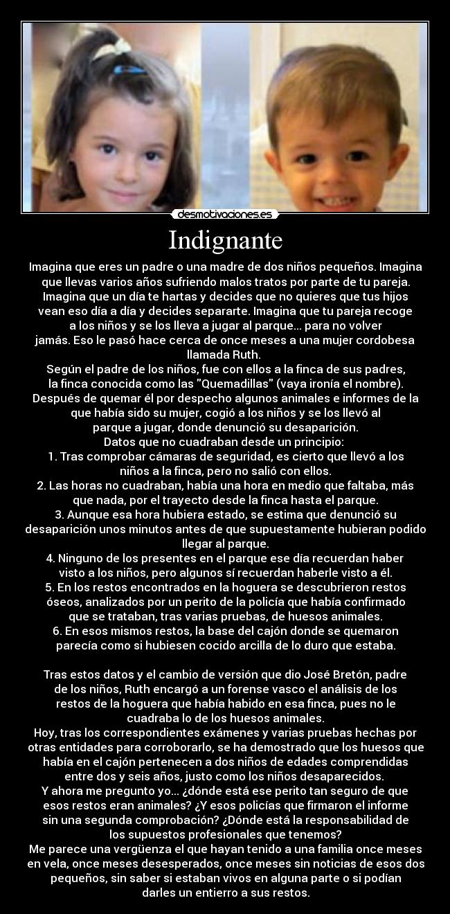 Indignante - Imagina que eres un padre o una madre de dos niños pequeños. Imagina
que llevas varios años sufriendo malos tratos por parte de tu pareja.
Imagina que un día te hartas y decides que no quieres que tus hijos
vean eso día a día y decides separarte. Imagina que tu pareja recoge
a los niños y se los lleva a jugar al parque... para no volver
jamás. Eso le pasó hace cerca de once meses a una mujer cordobesa
llamada Ruth.
Según el padre de los niños, fue con ellos a la finca de sus padres,
la finca conocida como las Quemadillas (vaya ironía el nombre).
Después de quemar él por despecho algunos animales e informes de la
que había sido su mujer, cogió a los niños y se los llevó al
parque a jugar, donde denunció su desaparición.
Datos que no cuadraban desde un principio:
1. Tras comprobar cámaras de seguridad, es cierto que llevó a los
niños a la finca, pero no salió con ellos.
2. Las horas no cuadraban, había una hora en medio que faltaba, más
que nada, por el trayecto desde la finca hasta el parque.
3. Aunque esa hora hubiera estado, se estima que denunció su
desaparición unos minutos antes de que supuestamente hubieran podido
llegar al parque.
4. Ninguno de los presentes en el parque ese día recuerdan haber
visto a los niños, pero algunos sí recuerdan haberle visto a él.
5. En los restos encontrados en la hoguera se descubrieron restos
óseos, analizados por un perito de la policía que había confirmado
que se trataban, tras varias pruebas, de huesos animales.
6. En esos mismos restos, la base del cajón donde se quemaron
parecía como si hubiesen cocido arcilla de lo duro que estaba.
Tras estos datos y el cambio de versión que dio José Bretón, padre
de los niños, Ruth encargó a un forense vasco el análisis de los
restos de la hoguera que había habido en esa finca, pues no le
cuadraba lo de los huesos animales.
Hoy, tras los correspondientes exámenes y varias pruebas hechas por
otras entidades para corroborarlo, se ha demostrado que los huesos que
había en el cajón pertenecen a dos niños de edades comprendidas
entre dos y seis años, justo como los niños desaparecidos.
Y ahora me pregunto yo... ¿dónde está ese perito tan seguro de que
esos restos eran animales? ¿Y esos policías que firmaron el informe
sin una segunda comprobación? ¿Dónde está la responsabilidad de
los supuestos profesionales que tenemos?
Me parece una vergüenza el que hayan tenido a una familia once meses
en vela, once meses desesperados, once meses sin noticias de esos dos
pequeños, sin saber si estaban vivos en alguna parte o si podían
darles un entierro a sus restos.