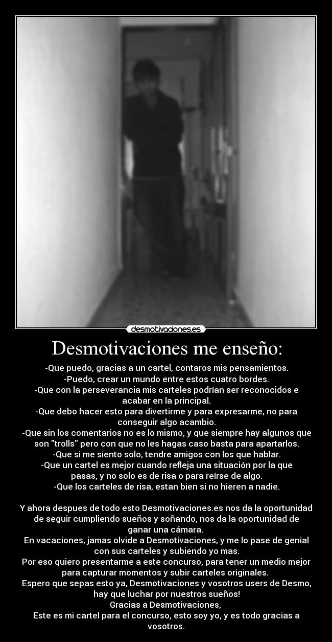 Desmotivaciones me enseño: - -Que puedo, gracias a un cartel, contaros mis pensamientos.
-Puedo, crear un mundo entre estos cuatro bordes.
-Que con la perseverancia mis carteles podrían ser reconocidos e
acabar en la principal.
-Que debo hacer esto para divertirme y para expresarme, no para
conseguir algo acambio.
-Que sin los comentarios no es lo mismo, y que siempre hay algunos que
son trolls pero con que no les hagas caso basta para apartarlos.
-Que si me siento solo, tendre amigos con los que hablar.
-Que un cartel es mejor cuando refleja una situación por la que
pasas, y no solo es de risa o para reírse de algo.
-Que los carteles de risa, estan bien si no hieren a nadie.
Y ahora despues de todo esto Desmotivaciones.es nos da la oportunidad
de seguir cumpliendo sueños y soñando, nos da la oportunidad de
ganar una cámara.
En vacaciones, jamas olvide a Desmotivaciones, y me lo pase de genial
con sus carteles y subiendo yo mas.
Por eso quiero presentarme a este concurso, para tener un medio mejor
para capturar momentos y subir carteles originales.
Espero que sepas esto ya, Desmotivaciones y vosotros users de Desmo,
hay que luchar por nuestros sueños!
Gracias a Desmotivaciones,
Este es mi cartel para el concurso, esto soy yo, y es todo gracias a
vosotros.