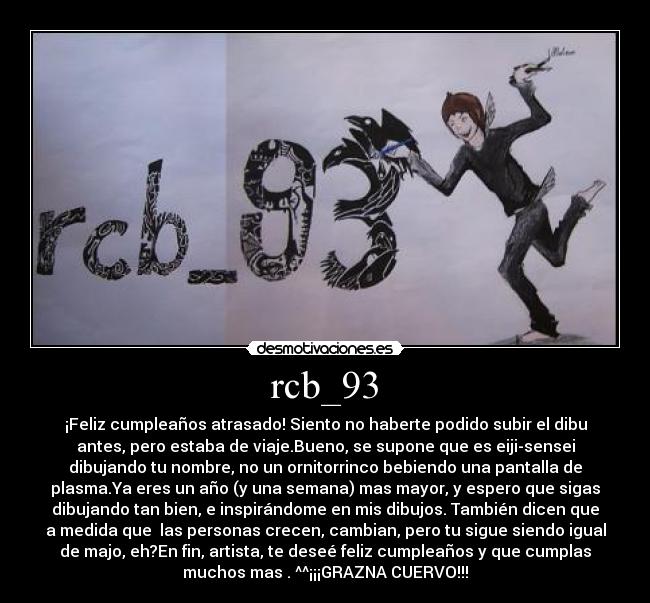 rcb_93 - ¡Feliz cumpleaños atrasado! Siento no haberte podido subir el dibu
antes, pero estaba de viaje.Bueno, se supone que es eiji-sensei
dibujando tu nombre, no un ornitorrinco bebiendo una pantalla de
plasma.Ya eres un año (y una semana) mas mayor, y espero que sigas
dibujando tan bien, e inspirándome en mis dibujos. También dicen que
a medida que las personas crecen, cambian, pero tu sigue siendo igual
de majo, eh?En fin, artista, te deseé feliz cumpleaños y que cumplas
muchos mas . ^^¡¡¡GRAZNA CUERVO!!!