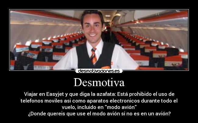 Desmotiva - Viajar en Easyjet y que diga la azafata: Está prohibido el uso de
telefonos moviles asi como aparatos electronicos durante todo el
vuelo, incluido en modo avión
¿Donde quereis que use el modo avión si no es en un avión?