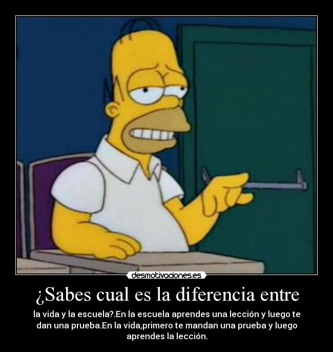¿Sabes cual es la diferencia entre - la vida y la escuela?.En la escuela aprendes una lección y luego te
dan una prueba.En la vida,primero te mandan una prueba y luego
aprendes la lección.