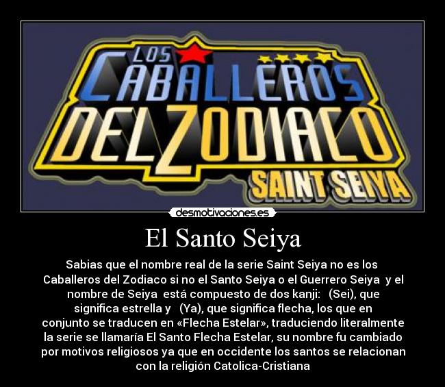 El Santo Seiya - Sabias que el nombre real de la serie Saint Seiya no es los 
Caballeros del Zodiaco si no el Santo Seiya o el Guerrero Seiya  y el
nombre de Seiya  está compuesto de dos kanji: 星 (Sei), que
significa estrella y 矢 (Ya), que significa flecha, los que en
conjunto se traducen en «Flecha Estelar», traduciendo literalmente
la serie se llamaría El Santo Flecha Estelar, su nombre fu cambiado
por motivos religiosos ya que en occidente los santos se relacionan
con la religión Catolica-Cristiana