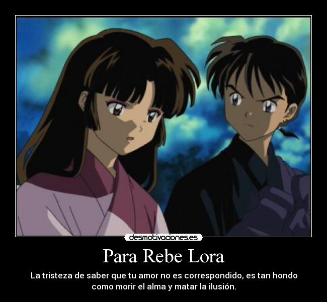 Para Rebe Lora - La tristeza de saber que tu amor no es correspondido, es tan hondo
como morir el alma y matar la ilusión.