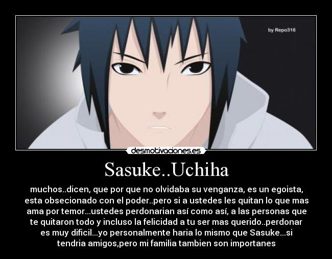 Sasuke..Uchiha - muchos..dicen, que por que no olvidaba su venganza, es un egoista,
esta obsecionado con el poder..pero si a ustedes les quitan lo que mas
ama por temor...ustedes perdonarian así como así, a las personas que
te quitaron todo y incluso la felicidad a tu ser mas querido..perdonar
es muy dificil...yo personalmente haria lo mismo que Sasuke...si
tendria amigos,pero mi familia tambien son importanes
