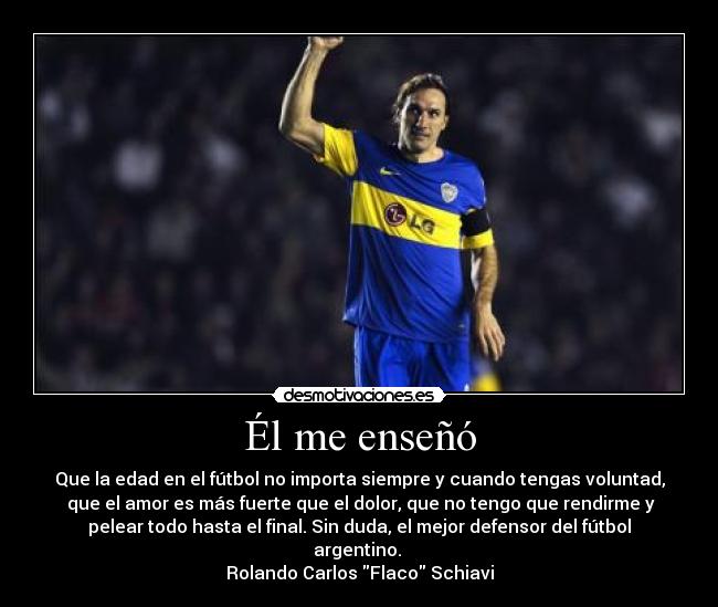 Él me enseñó - Que la edad en el fútbol no importa siempre y cuando tengas voluntad,
que el amor es más fuerte que el dolor, que no tengo que rendirme y
pelear todo hasta el final. Sin duda, el mejor defensor del fútbol
argentino.
Rolando Carlos Flaco Schiavi