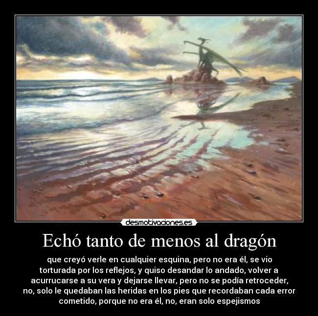 Echó tanto de menos al dragón - que creyó verle en cualquier esquina, pero no era él, se vio
torturada por los reflejos, y quiso desandar lo andado, volver a
acurrucarse a su vera y dejarse llevar, pero no se podía retroceder,
no, solo le quedaban las heridas en los pies que recordaban cada error
cometido, porque no era él, no, eran solo espejismos