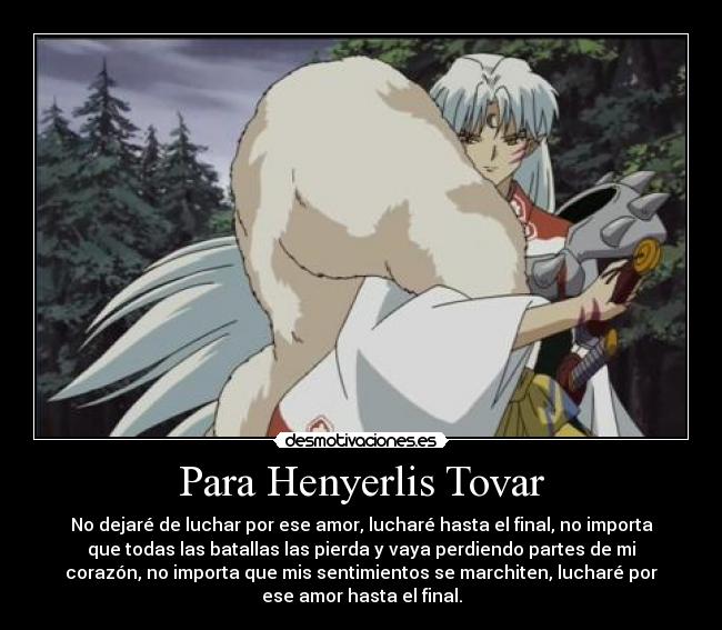 Para Henyerlis Tovar - No dejaré de luchar por ese amor, lucharé hasta el final, no importa
que todas las batallas las pierda y vaya perdiendo partes de mi
corazón, no importa que mis sentimientos se marchiten, lucharé por
ese amor hasta el final.