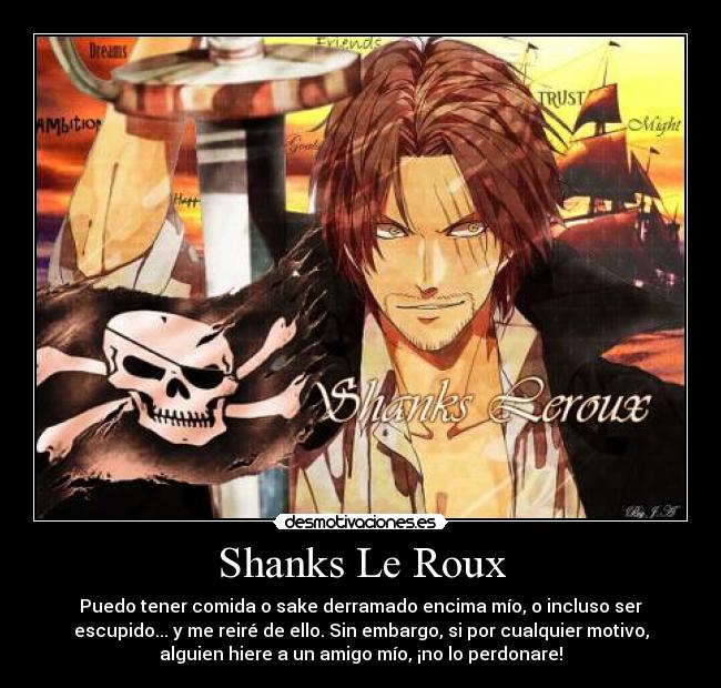 Shanks Le Roux - Puedo tener comida o sake derramado encima mío, o incluso ser
escupido... y me reiré de ello. Sin embargo, si por cualquier motivo,
alguien hiere a un amigo mío, ¡no lo perdonare!
