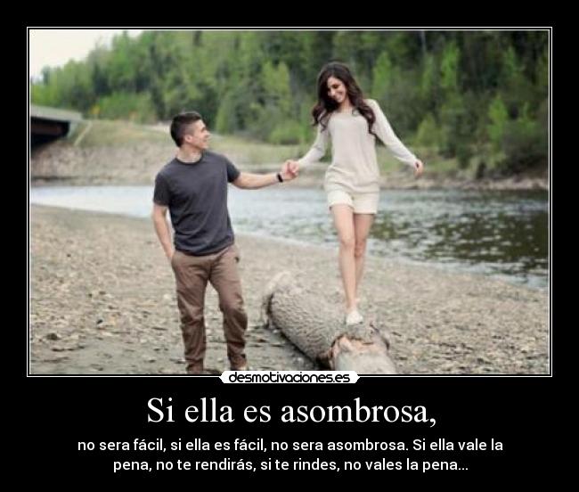 Si ella es asombrosa, - no sera fácil, si ella es fácil, no sera asombrosa. Si ella vale la
pena, no te rendirás, si te rindes, no vales la pena...