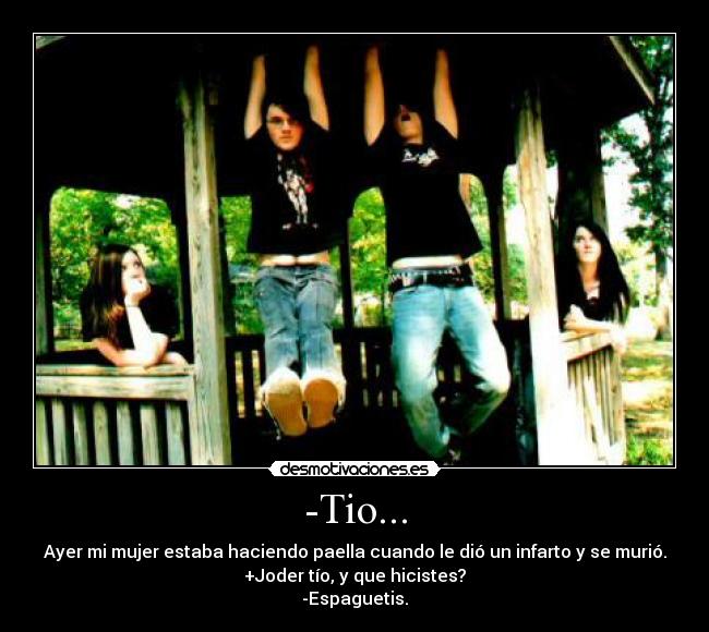 -Tio... - Ayer mi mujer estaba haciendo paella cuando le dió un infarto y se murió.
+Joder tío, y que hicistes?
-Espaguetis.
