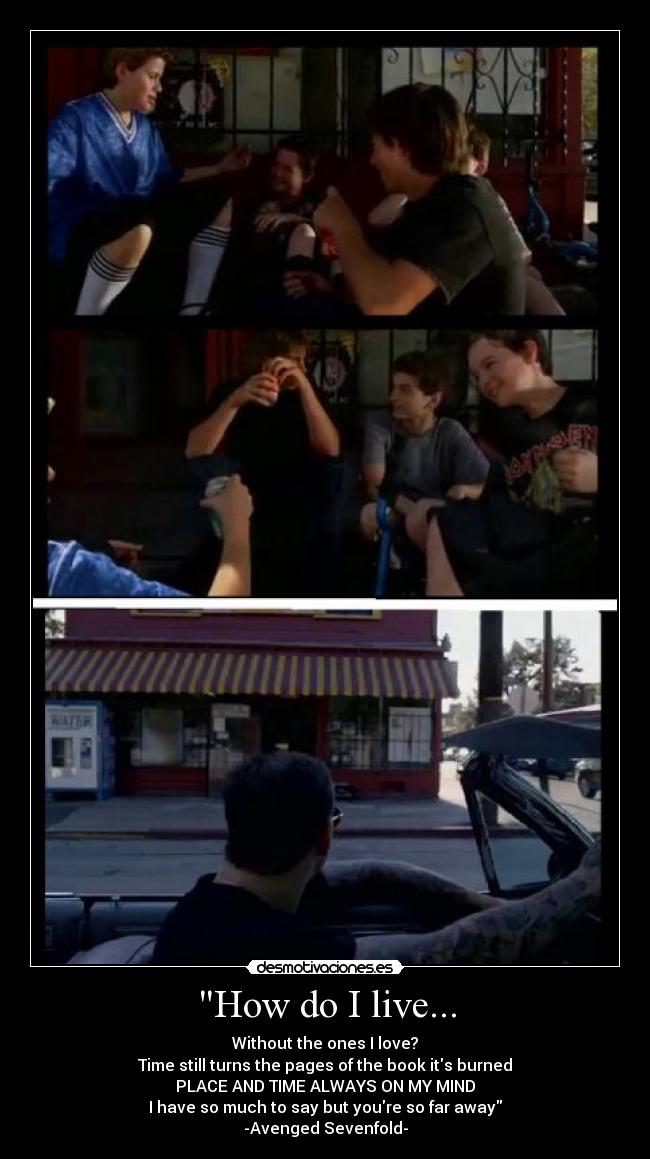 How do I live... - Without the ones I love?
Time still turns the pages of the book its burned
PLACE AND TIME ALWAYS ON MY MIND
I have so much to say but youre so far away
-Avenged Sevenfold-