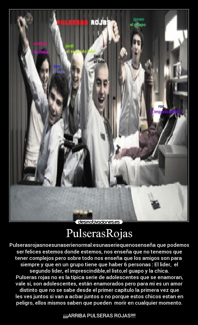 PulserasRojas - Pulserasrojasnoesunaserienormal:esunaseriequenosenseña que podemos
ser felices estemos donde estemos, nos enseña que no tenemos que
tener complejos pero sobre todo nos enseña que los amigos son para 
siempre y que en un grupo tiene que haber 6 personas : El lider,  el
segundo lider, el imprescindible,el listo,el guapo y la chica.
Pulseras rojas no es la típica serie de adolescentes que se enamoran,
vale si, son adolescentes, están enamorados pero para mi es un amor
distinto que no se sabe desde el primer capitulo la primera vez que
les ves juntos si van a acbar juntos o no porque estos chicos estan en
peligro, ellos mismos saben que pueden  morir en cualquier momento.

¡¡¡¡ARRIBA PULSERAS ROJAS!!!!