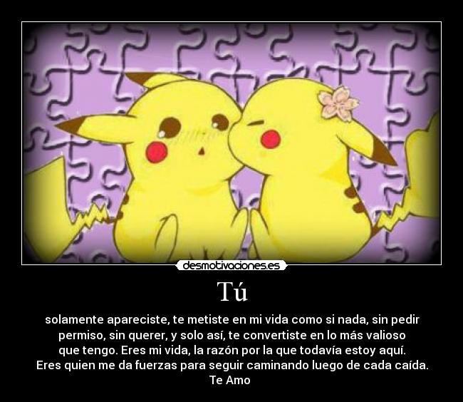 Tú - solamente apareciste, te metiste en mi vida como si nada, sin pedir
permiso, sin querer, y solo así, te convertiste en lo más valioso
que tengo. Eres mi vida, la razón por la que todavía estoy aquí.
Eres quien me da fuerzas para seguir caminando luego de cada caída.
Te Amo ♥