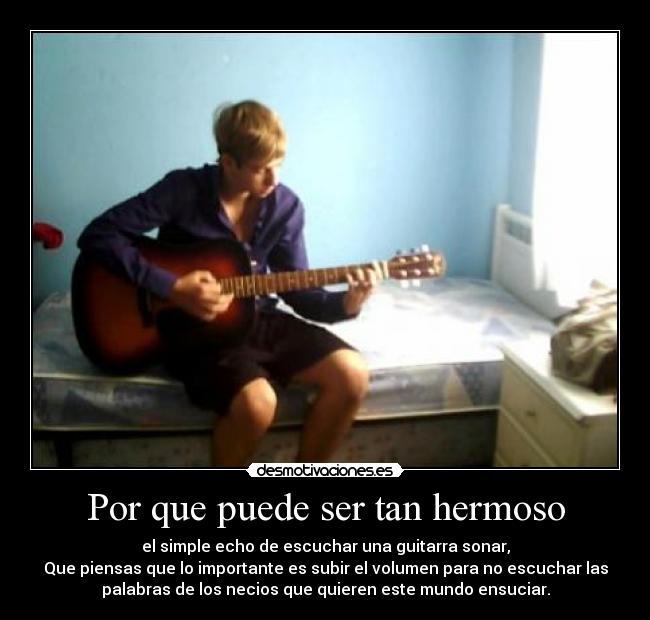 Por que puede ser tan hermoso - el simple echo de escuchar una guitarra sonar,
Que piensas que lo importante es subir el volumen para no escuchar las
palabras de los necios que quieren este mundo ensuciar.