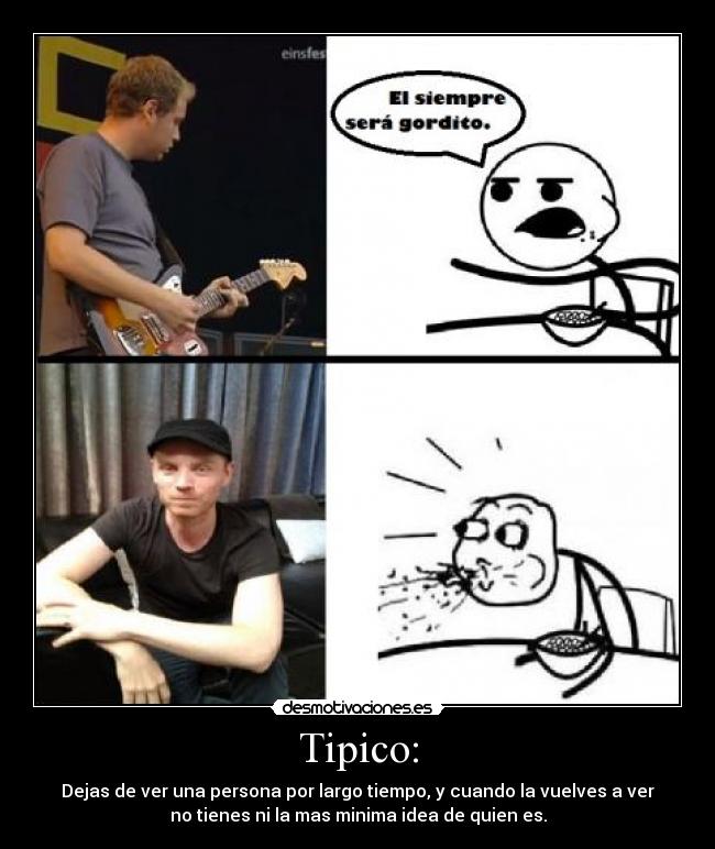 Tipico: - Dejas de ver una persona por largo tiempo, y cuando la vuelves a ver
no tienes ni la mas minima idea de quien es.
