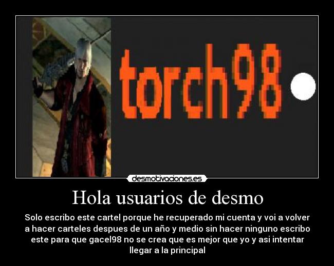 Hola usuarios de desmo - Solo escribo este cartel porque he recuperado mi cuenta y voi a volver
a hacer carteles despues de un año y medio sin hacer ninguno escribo
este para que gacel98 no se crea que es mejor que yo y asi intentar
llegar a la principal