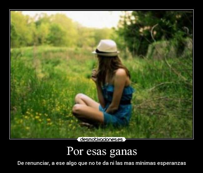 Por esas ganas - De renunciar, a ese algo que no te da ni las mas mínimas esperanzas