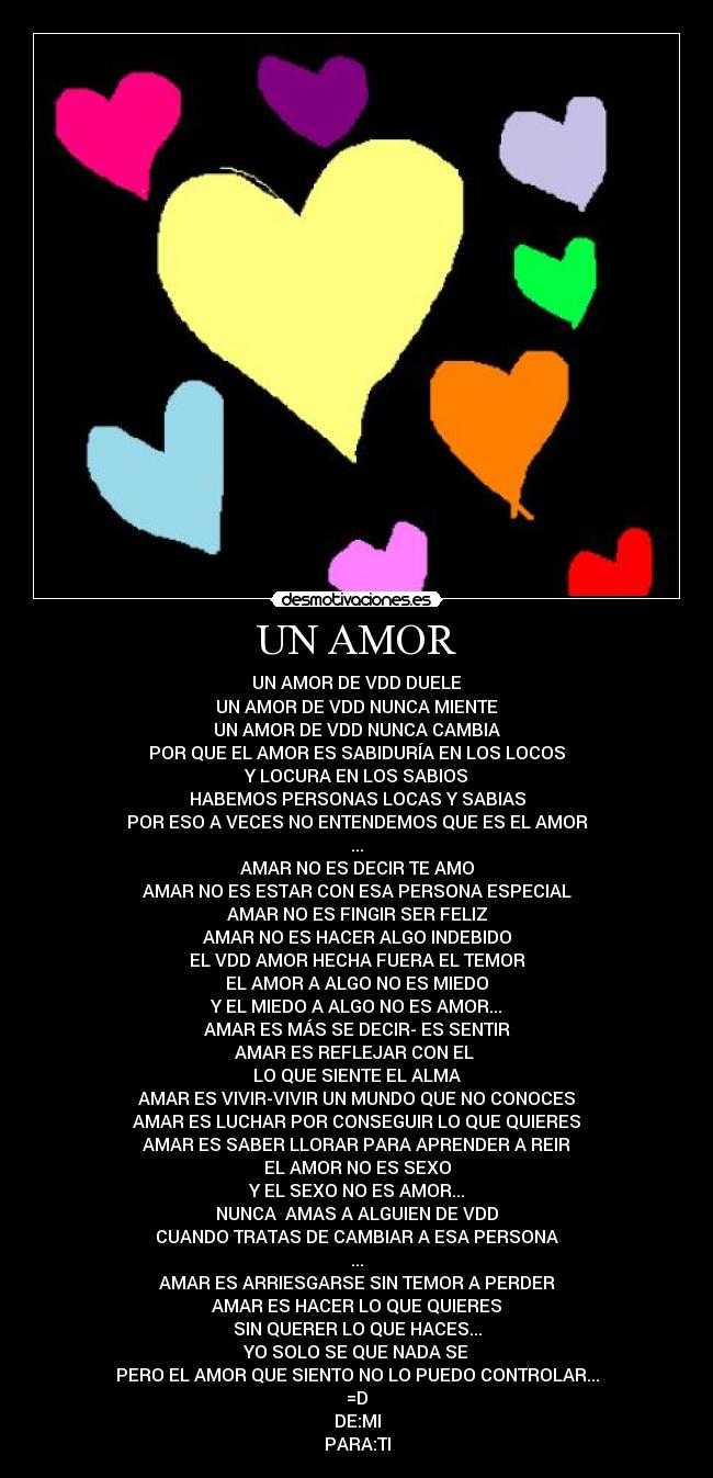 UN AMOR - UN AMOR DE VDD DUELE
UN AMOR DE VDD NUNCA MIENTE
UN AMOR DE VDD NUNCA CAMBIA
POR QUE EL AMOR ES SABIDURÍA EN LOS LOCOS
Y LOCURA EN LOS SABIOS
HABEMOS PERSONAS LOCAS Y SABIAS
POR ESO A VECES NO ENTENDEMOS QUE ES EL AMOR
...
AMAR NO ES DECIR TE AMO
AMAR NO ES ESTAR CON ESA PERSONA ESPECIAL
AMAR NO ES FINGIR SER FELIZ
AMAR NO ES HACER ALGO INDEBIDO
EL VDD AMOR HECHA FUERA EL TEMOR
EL AMOR A ALGO NO ES MIEDO
Y EL MIEDO A ALGO NO ES AMOR...
AMAR ES MÁS SE DECIR- ES SENTIR
AMAR ES REFLEJAR CON EL ♥
LO QUE SIENTE EL ALMA
AMAR ES VIVIR-VIVIR UN MUNDO QUE NO CONOCES
AMAR ES LUCHAR POR CONSEGUIR LO QUE QUIERES
AMAR ES SABER LLORAR PARA APRENDER A REIR
EL AMOR NO ES SEXO
Y EL SEXO NO ES AMOR...
NUNCA AMAS A ALGUIEN DE VDD
CUANDO TRATAS DE CAMBIAR A ESA PERSONA
...
AMAR ES ARRIESGARSE SIN TEMOR A PERDER
AMAR ES HACER LO QUE QUIERES
SIN QUERER LO QUE HACES...
YO SOLO SE QUE NADA SE
PERO EL AMOR QUE SIENTO NO LO PUEDO CONTROLAR...
=D
DE:MI
PARA:TI