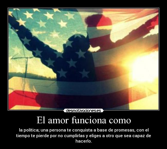 El amor funciona como - la política; una persona te conquista a base de promesas, con el
tiempo te pierde por no cumplirlas y eliges a otro que sea capaz de
hacerlo.