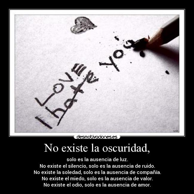 No existe la oscuridad, - solo es la ausencia de luz.
No existe el silencio, solo es la ausencia de ruido.
No existe la soledad, solo es la ausencia de compañía.
No existe el miedo, solo es la ausencia de valor.
No existe el odio, solo es la ausencia de amor.