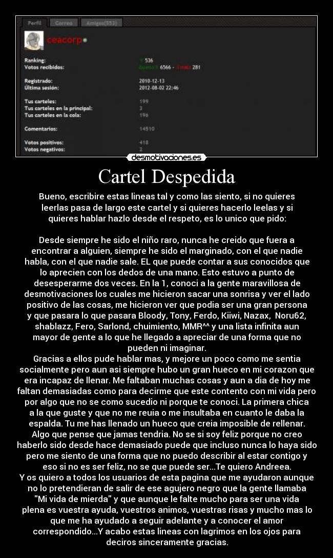 Cartel Despedida - Bueno, escribire estas lineas tal y como las siento, si no quieres
leerlas pasa de largo este cartel y si quieres hacerlo leelas y si
quieres hablar hazlo desde el respeto, es lo unico que pido:

Desde siempre he sido el niño raro, nunca he creido que fuera a
encontrar a alguien, siempre he sido el marginado, con el que nadie
habla, con el que nadie sale. EL que puede contar a sus conocidos que
lo aprecien con los dedos de una mano. Esto estuvo a punto de
desesperarme dos veces. En la 1, conoci a la gente maravillosa de
desmotivaciones los cuales me hicieron sacar una sonrisa y ver el lado
positivo de las cosas, me hicieron ver que podia ser una gran persona
y que pasara lo que pasara Bloody, Tony, Ferdo, Kiiwi, Nazax,  Noru62,
shablazz, Fero, Sarlond, chuimiento, MMR^^ y una lista infinita aun
mayor de gente a lo que he llegado a apreciar de una forma que no
pueden ni imaginar.
Gracias a ellos pude hablar mas, y mejore un poco como me sentia
socialmente pero aun asi siempre hubo un gran hueco en mi corazon que
era incapaz de llenar. Me faltaban muchas cosas y aun a dia de hoy me
faltan demasiadas como para decirme que este contento con mi vida pero
por algo que no se como sucedio ni porque te conoci. La primera chica
a la que guste y que no me reuia o me insultaba en cuanto le daba la
espalda. Tu me has llenado un hueco que creia imposible de rellenar.
Algo que pense que jamas tendria. No se si soy feliz porque no creo
haberlo sido desde hace demasiado puede que incluso nunca lo haya sido
pero me siento de una forma que no puedo describir al estar contigo y
eso si no es ser feliz, no se que puede ser...Te quiero Andreea.
Y os quiero a todos los usuarios de esta pagina que me ayudaron aunque
no lo pretendieran de salir de ese agujero negro que la gente llamaba
Mi vida de mierda y que aunque le falte mucho para ser una vida
plena es vuestra ayuda, vuestros animos, vuestras risas y mucho mas lo
que me ha ayudado a seguir adelante y a conocer el amor
correspondido...Y acabo estas lineas con lagrimos en los ojos para
deciros sinceramente gracias.