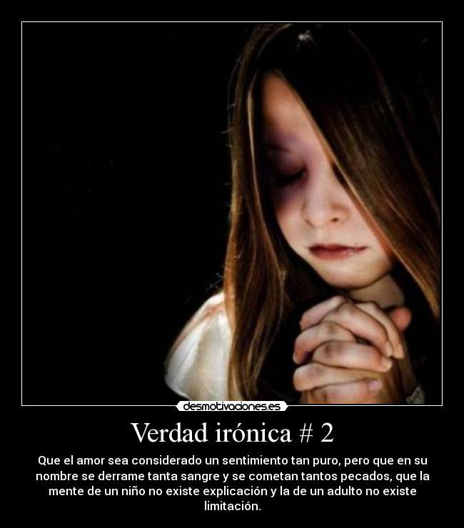Verdad irónica # 2 - Que el amor sea considerado un sentimiento tan puro, pero que en su
nombre se derrame tanta sangre y se cometan tantos pecados, que la
mente de un niño no existe explicación y la de un adulto no existe
limitación.