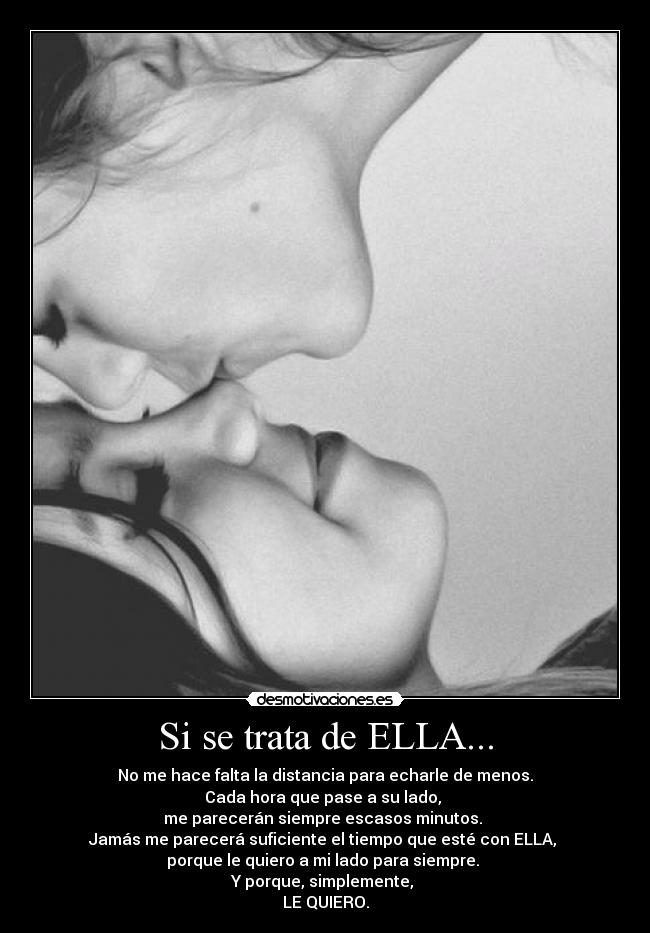 Si se trata de ELLA... - No me hace falta la distancia para echarle de menos.
Cada hora que pase a su lado,
me parecerán siempre escasos minutos.
Jamás me parecerá suficiente el tiempo que esté con ELLA,
porque le quiero a mi lado para siempre.
Y porque, simplemente,
LE QUIERO.