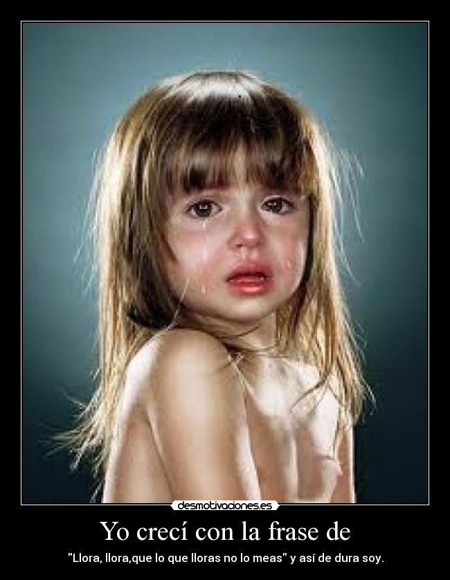 Yo crecí con la frase de - Llora, llora,que lo que lloras no lo meas y así de dura soy.