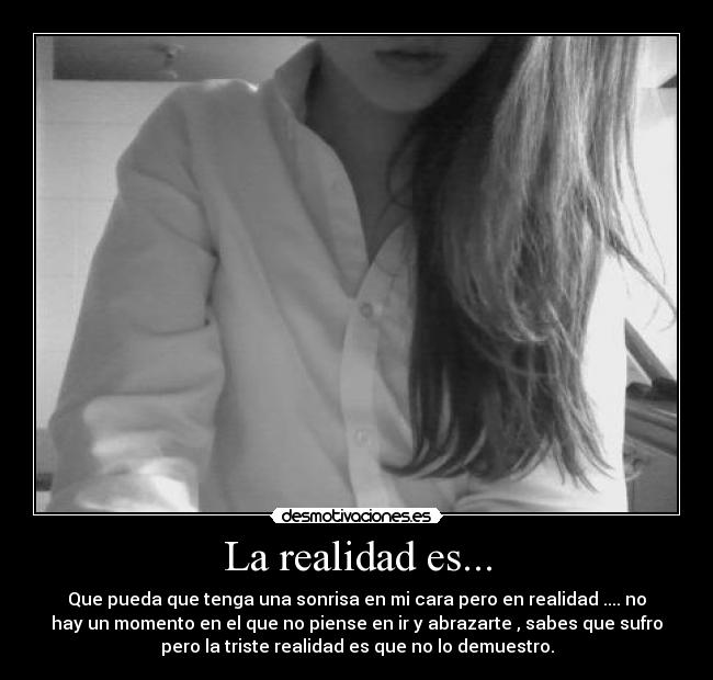La realidad es... - Que pueda que tenga una sonrisa en mi cara pero en realidad .... no
hay un momento en el que no piense en ir y abrazarte , sabes que sufro
pero la triste realidad es que no lo demuestro.