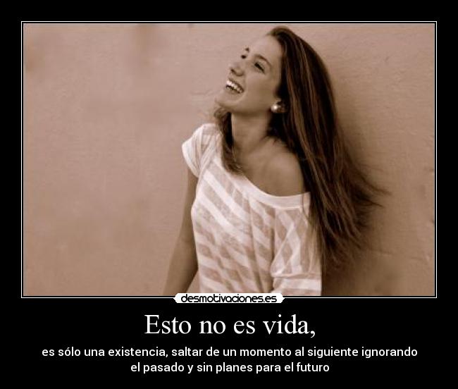 Esto no es vida, - es sólo una existencia, saltar de un momento al siguiente ignorando
el pasado y sin planes para el futuro