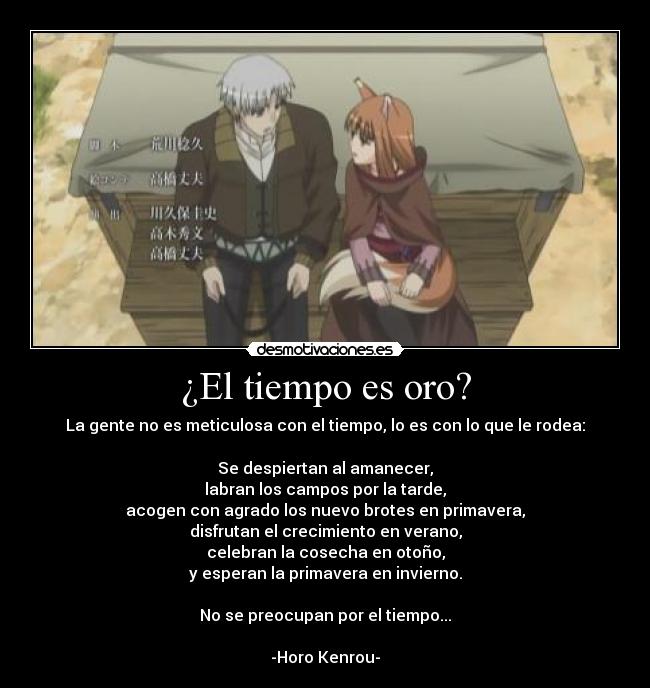 ¿El tiempo es oro? - La gente no es meticulosa con el tiempo, lo es con lo que le rodea:
Se despiertan al amanecer,
labran los campos por la tarde,
acogen con agrado los nuevo brotes en primavera,
disfrutan el crecimiento en verano,
celebran la cosecha en otoño,
y esperan la primavera en invierno.
No se preocupan por el tiempo...
-Horo Kenrou-