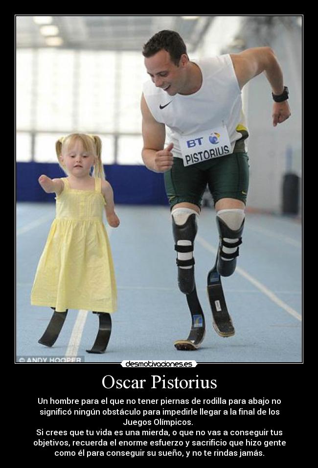 Oscar Pistorius - Un hombre para el que no tener piernas de rodilla para abajo no
significó ningún obstáculo para impedirle llegar a la final de los
Juegos Olímpicos. 
Si crees que tu vida es una mierda, o que no vas a conseguir tus
objetivos, recuerda el enorme esfuerzo y sacrificio que hizo gente
como él para conseguir su sueño, y no te rindas jamás.