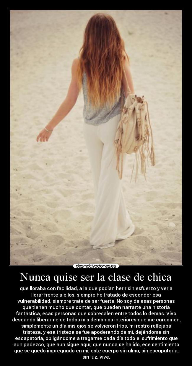 Nunca quise ser la clase de chica - que lloraba con facilidad, a la que podían herir sin esfuerzo y verla
llorar frente a ellos, siempre he tratado de esconder esa
vulnerabilidad, siempre trate de ser fuerte. No soy de esas personas
que tienen mucho que contar, que pueden narrarte una historia
fantástica, esas personas que sobresalen entre todos lo demás. Vivo
deseando liberarme de todos mis demonios interiores que me carcomen,
simplemente un día mis ojos se volvieron fríos, mi rostro reflejaba
tristeza, y esa tristeza se fue apoderando de mi, dejándome sin
escapatoria, obligándome a tragarme cada día todo el sufrimiento que
aun padezco, que aun sigue aquí, que nunca se ha ido, ese sentimiento
que se quedo impregnado en mi, este cuerpo sin alma, sin escapatoria,
sin luz, vive.