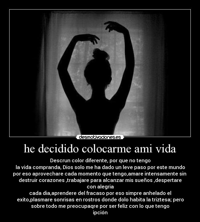 he decidido colocarme ami vida - Descrun color diferente, por que no tengo
la vida compranda, Dios solo me ha dado un leve paso por este mundo
por eso aprovechare cada momento que tengo,amare intensamente sin 
destruir corazones ,trabajare para alcanzar mis sueños ,despertare
con alegria
cada dia,aprendere del fracaso por eso simpre anhelado el
exito,plasmare sonrisas en rostros donde dolo habita la triztesa; pero
sobre todo me preocupaqre por ser feliz con lo que tengo
ipción