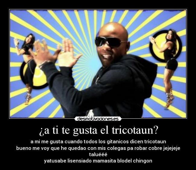 ¿a ti te gusta el tricotaun? - a mi me gusta cuando todos los gitanicos dicen tricotaun
bueno me voy que he quedao con mis colegas pa robar cobre jejejeje taluééé
yatusabe lisensiado mamasita blodel chingon