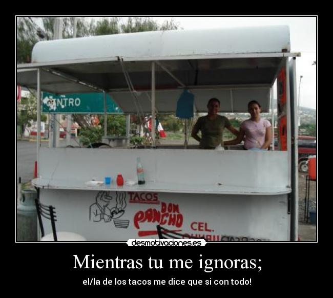 Mientras tu me ignoras; - el/la de los tacos me dice que si con todo!