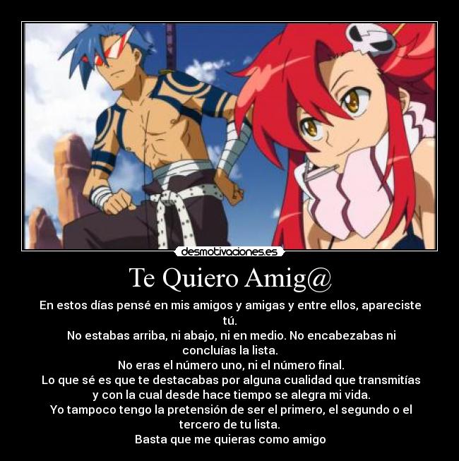 Te Quiero Amig@ - En estos días pensé en mis amigos y amigas y entre ellos, apareciste tú.
No estabas arriba, ni abajo, ni en medio. No encabezabas ni concluías la lista.
No eras el número uno, ni el número final.
Lo que sé es que te destacabas por alguna cualidad que transmitías
y con la cual desde hace tiempo se alegra mi vida.
Yo tampoco tengo la pretensión de ser el primero, el segundo o el tercero de tu lista.
Basta que me quieras como amigo