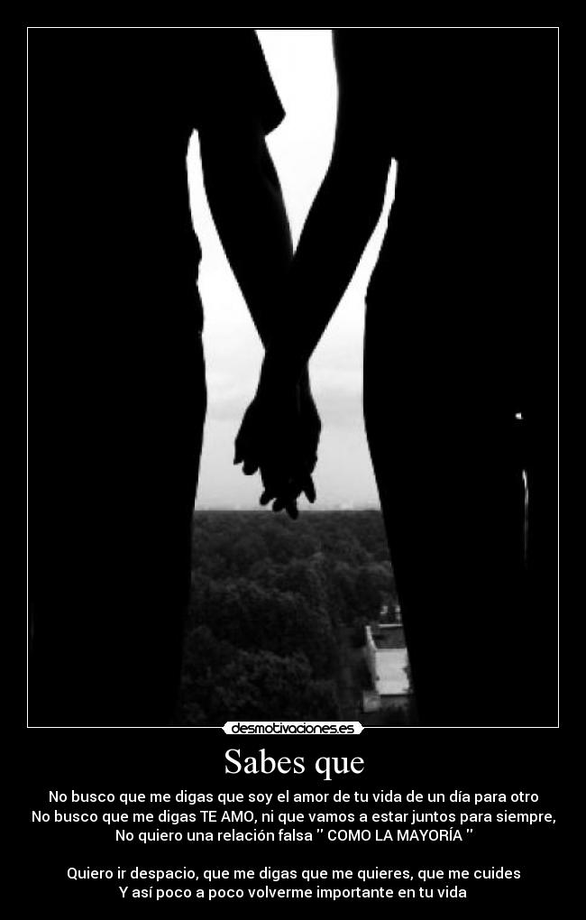 Sabes que - No busco que me digas que soy el amor de tu vida de un día para otro
No busco que me digas TE AMO, ni que vamos a estar juntos para siempre,
No quiero una relación falsa COMO LA MAYORÍA
Quiero ir despacio, que me digas que me quieres, que me cuides
Y así poco a poco volverme importante en tu vida