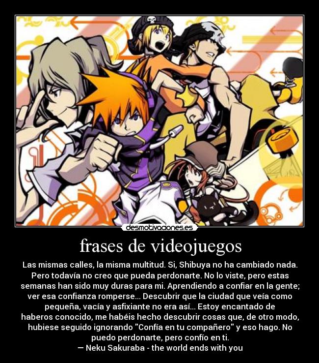 frases de videojuegos - Las mismas calles, la misma multitud. Si, Shibuya no ha cambiado nada.
Pero todavía no creo que pueda perdonarte. No lo viste, pero estas
semanas han sido muy duras para mi. Aprendiendo a confiar en la gente;
ver esa confianza romperse... Descubrir que la ciudad que veía como
pequeña, vacía y asfixiante no era así... Estoy encantado de
haberos conocido, me habéis hecho descubrir cosas que, de otro modo,
hubiese seguido ignorando Confía en tu compañero y eso hago. No
puedo perdonarte, pero confío en ti.
— Neku Sakuraba - the world ends with you
